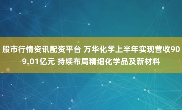 股市行情资讯配资平台 万华化学上半年实现营收909.01亿元 持续布局精细化学品及新材料