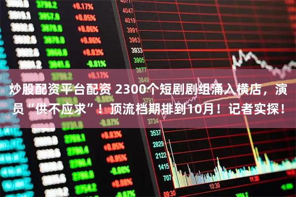 炒股配资平台配资 2300个短剧剧组涌入横店，演员“供不应求”！顶流档期排到10月！记者实探！