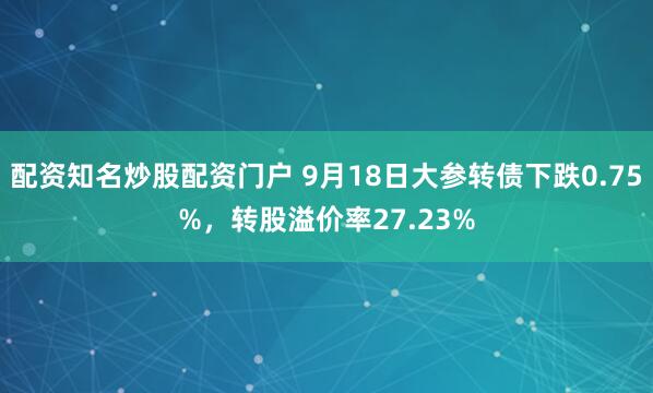 配资知名炒股配资门户 9月18日大参转债下跌0.75%，转股溢价率27.23%