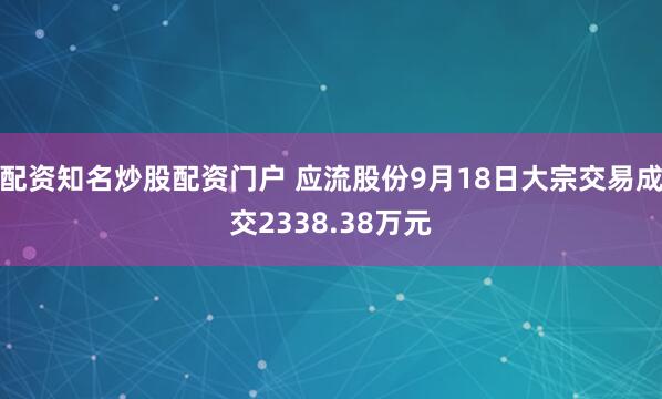 配资知名炒股配资门户 应流股份9月18日大宗交易成交2338.38万元