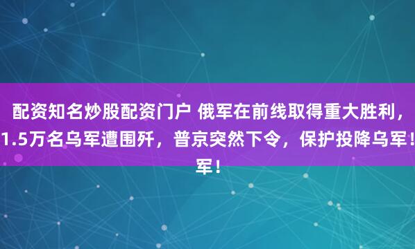 配资知名炒股配资门户 俄军在前线取得重大胜利,1.5万名乌军遭围歼,普京突然下令,保护投降乌军!