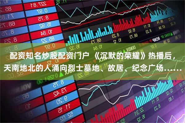 配资知名炒股配资门户 《沉默的荣耀》热播后，天南地北的人涌向烈士墓地、故居、纪念广场……