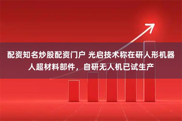 配资知名炒股配资门户 光启技术称在研人形机器人超材料部件，自研无人机已试生产