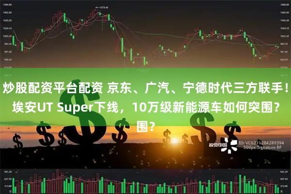 炒股配资平台配资 京东、广汽、宁德时代三方联手！埃安UT Super下线，10万级新能源车如何突围？
