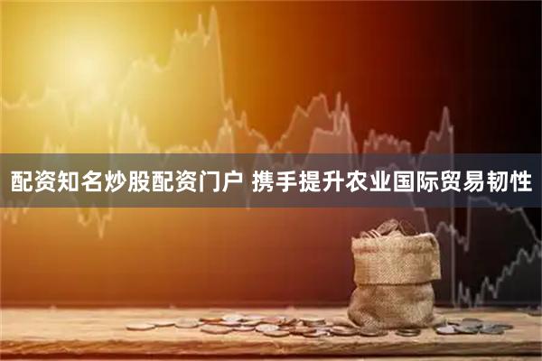 配资知名炒股配资门户 携手提升农业国际贸易韧性