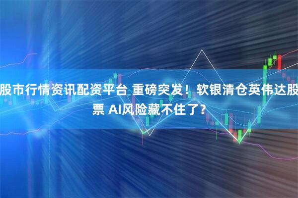 股市行情资讯配资平台 重磅突发！软银清仓英伟达股票 AI风险藏不住了？