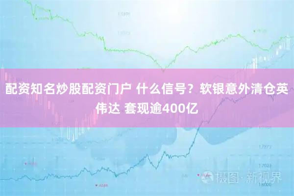配资知名炒股配资门户 什么信号？软银意外清仓英伟达 套现逾400亿