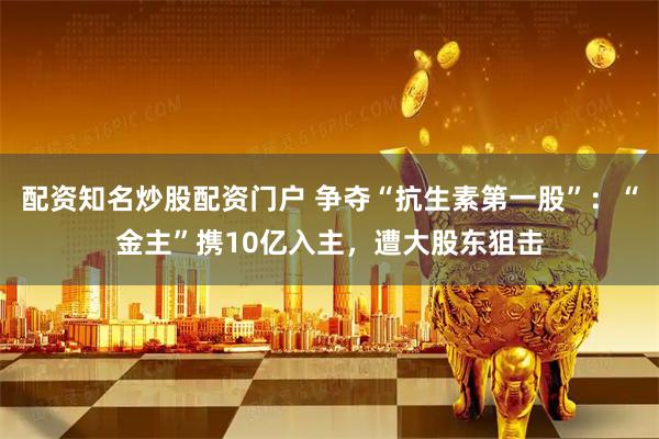 配资知名炒股配资门户 争夺“抗生素第一股”：“金主”携10亿入主，遭大股东狙击