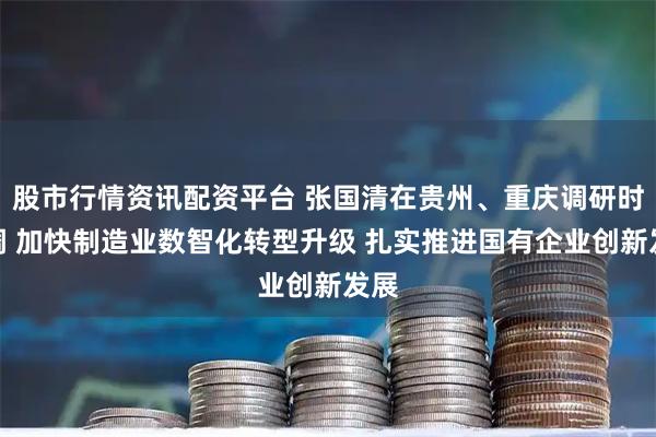 股市行情资讯配资平台 张国清在贵州、重庆调研时强调 加快制造业数智化转型升级 扎实推进国有企业创新发展