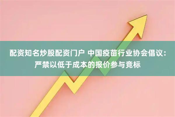 配资知名炒股配资门户 中国疫苗行业协会倡议：严禁以低于成本的报价参与竞标