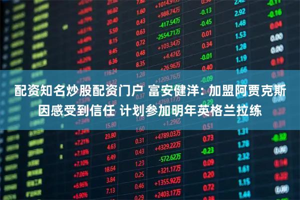 配资知名炒股配资门户 富安健洋: 加盟阿贾克斯因感受到信任 计划参加明年英格兰拉练