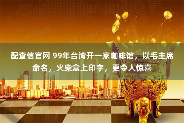 配查信官网 99年台湾开一家咖啡馆，以毛主席命名，火柴盒上印字，更令人惊喜