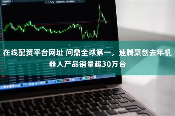 在线配资平台网址 问鼎全球第一,速腾聚创去年机器人产品销量超30万台