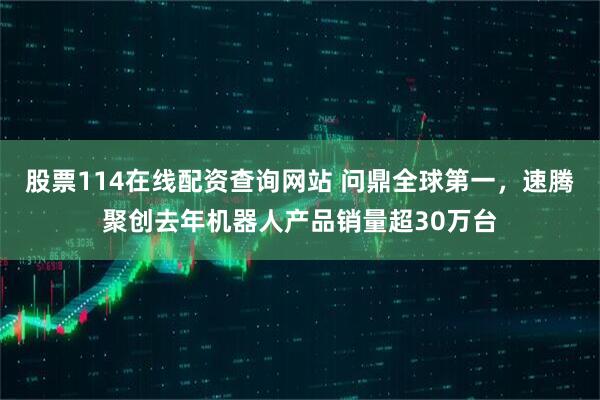 股票114在线配资查询网站 问鼎全球第一，速腾聚创去年机器人产品销量超30万台