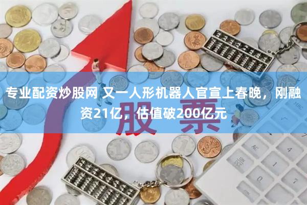 专业配资炒股网 又一人形机器人官宣上春晚，刚融资21亿，估值破200亿元