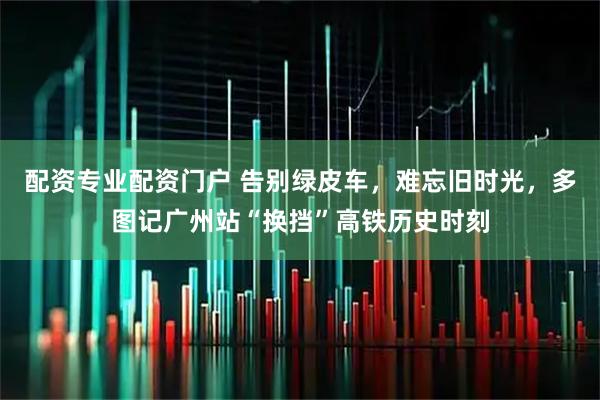 配资专业配资门户 告别绿皮车，难忘旧时光，多图记广州站“换挡”高铁历史时刻