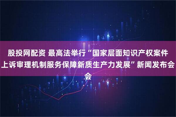 股投网配资 最高法举行“国家层面知识产权案件上诉审理机制服务保障新质生产力发展”新闻发布会