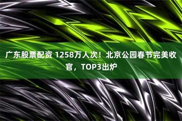 广东股票配资 1258万人次！北京公园春节完美收官，TOP3出炉