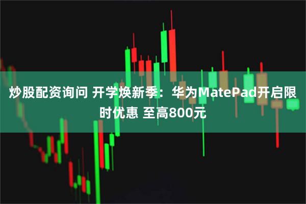 炒股配资询问 开学焕新季：华为MatePad开启限时优惠 至高800元