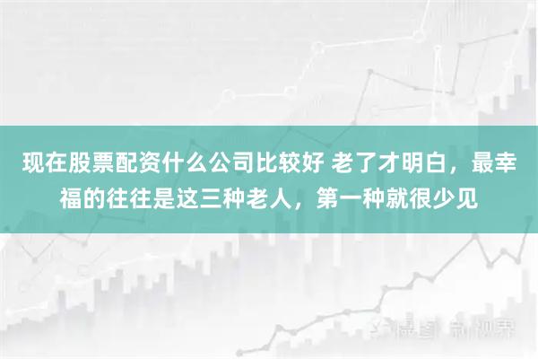 现在股票配资什么公司比较好 老了才明白，最幸福的往往是这三种老人，第一种就很少见