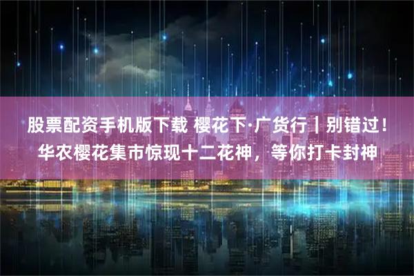 股票配资手机版下载 樱花下·广货行|别错过!华农樱花集市惊现十二花神,等你打卡封神