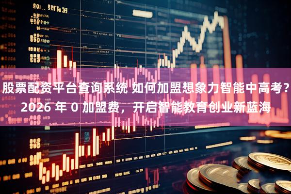 股票配资平台查询系统 如何加盟想象力智能中高考？2026 年 0 加盟费，开启智能教育创业新蓝海