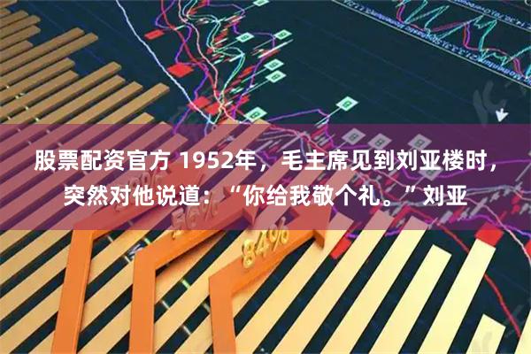 股票配资官方 1952年，毛主席见到刘亚楼时，突然对他说道：“你给我敬个礼。”刘亚