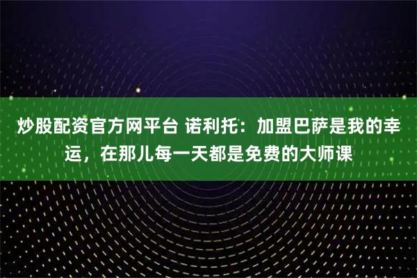 炒股配资官方网平台 诺利托：加盟巴萨是我的幸运，在那儿每一天都是免费的大师课