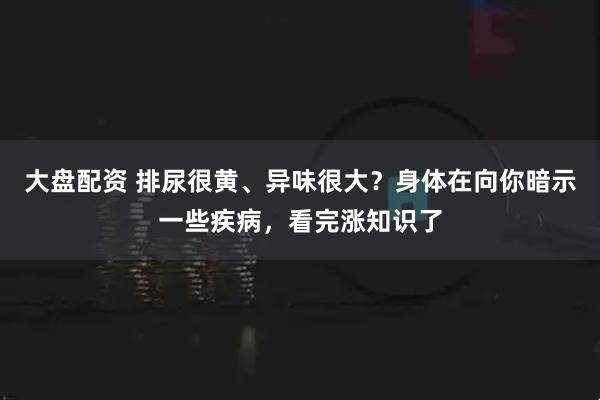 大盘配资 排尿很黄、异味很大？身体在向你暗示一些疾病，看完涨知识了