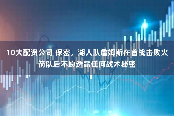10大配资公司 保密，湖人队詹姆斯在首战击败火箭队后不愿透露任何战术秘密