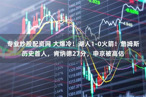 专业炒股配资网 大爆冷！湖人1-0火箭！詹姆斯历史首人，肯纳德27分，申京被高估
