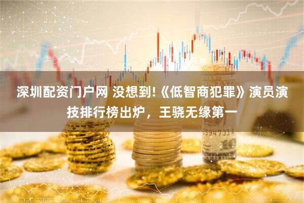 深圳配资门户网 没想到!《低智商犯罪》演员演技排行榜出炉，王骁无缘第一