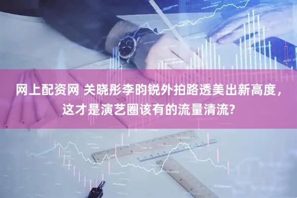 网上配资网 关晓彤李昀锐外拍路透美出新高度，这才是演艺圈该有的流量清流?