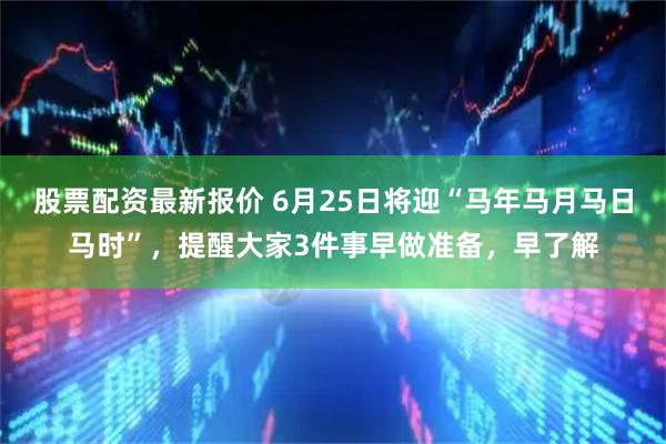股票配资最新报价 6月25日将迎“马年马月马日马时”，提醒大家3件事早做准备，早了解